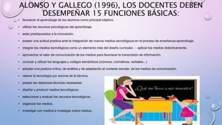 ALONSO Y GALLEGO (1996), LOS DOCENTES DEBEN
DESEMPEÑAR 15 FUNCIONES BÁSICAS:
• favorecer el aprendizaje de los alumnos como principal objetivo.
• utilizar los recursos psicológicos del aprendizaje.
• estar predispuestos a la innovación.
• poseer una actitud positiva ante la integración de nuevos medios tecnológicos en el proceso de enseñanza-aprendizaje.
• integrar los medios tecnológicos como un elemento más del diseño curricular. aplicar los medios didácticamente.
• aprovechar el valor de comunicación de los medios para favorecer la transmisión de información.
• conocer y utilizar los lenguajes y códigos semánticos (icónicos, cromáticos, verbales...)
• adoptar una postura crítica, de análisis y de adaptación al contexto escolar, de los medios de comunicación.
• valorar la tecnología por encima de la técnica.
• poseer las destrezas técnicas necesarias.
• diseñar y producir medios tecnológicos.
• seleccionar y evaluar los recursos tecnológicos.
• organizar los medios.
• investigar con medios e investigar sobre medios.
 
