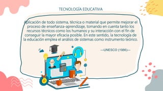 TECNOLOGÍA EDUCATIVA
Aplicación de todo sistema, técnica o material que permite mejorar el
proceso de enseñanza-aprendizaje, tomando en cuenta tanto los
recursos técnicos como los humanos y su interacción con el fin de
conseguir la mayor eficacia posible. En este sentido, la tecnología de
la educación emplea el análisis de sistemas como instrumento teórico.
—UNESCO (1986)—
 