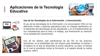 Aplicaciones de la Tecnología
Educativa
Uso de las Tecnologías de la Información y Comunicación.
El uso de las tecnologías de la información y la comunicación (TIC) en los
diferentes niveles y sistemas educativos tiene un impacto significativo en
el desarrollo del aprendizaje de los estudiantes y en el fortalecimiento de
sus competencias para la vida y el trabajo, que favorecerán su inserción
en la sociedad del conocimiento.
Uno de los efectos más significativos de las TIC en los entornos
educativos, es la posibilidad que nos ofrecen para flexibilizar el tiempo y
el espacio en el que se desarrolla la acción educativa; es decir, el tiempo
en el cual el estudiante recibe la formación y el espacio donde la realiza
(Cabero, 2007).
 