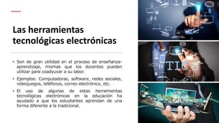 Las herramientas
tecnológicas electrónicas
• Son de gran utilidad en el proceso de enseñanza-
aprendizaje, mismas que los docentes pueden
utilizar para coadyuvar a su labor.
• Ejemplos: Computadoras, software, redes sociales,
videojuegos, teléfonos, correo electrónico, etc.
• El uso de algunas de estas herramientas
tecnológicas electrónicas en la educación ha
ayudado a que los estudiantes aprendan de una
forma diferente a la tradicional.
 