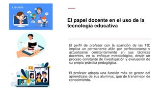 El papel docente en el uso de la
tecnología educativa
El perfil de profesor con la aparición de las TIC
implica un permanente afán por perfeccionarse y
actualizarse constantemente en sus técnicas
docentes, en su enfoque metodológico, desde un
proceso constante de investigación y evaluación de
su propia práctica pedagógica.
El profesor adopta una función más de gestor del
aprendizaje de sus alumnos, que de transmisor de
conocimiento.
 