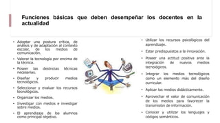 Funciones básicas que deben desempeñar los docentes en la
actualidad
• Adoptar una postura crítica, de
análisis y de adaptación al contexto
escolar, de los medios de
comunicación.
• Valorar la tecnología por encima de
la técnica.
• Poseer las destrezas técnicas
necesarias.
• Diseñar y producir medios
tecnológicos.
• Seleccionar y evaluar los recursos
tecnológicos.
• Organizar los medios.
• Investigar con medios e investigar
sobre medios.
• El aprendizaje de los alumnos
como principal objetivo.
• Utilizar los recursos psicológicos del
aprendizaje.
• Estar predispuestos a la innovación.
• Poseer una actitud positiva ante la
integración de nuevos medios
tecnológicos.
• Integrar los medios tecnológicos
como un elemento más del diseño
curricular.
• Aplicar los medios didácticamente.
• Aprovechar el valor de comunicación
de los medios para favorecer la
transmisión de información.
• Conocer y utilizar los lenguajes y
códigos semánticos.
 