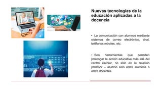 Nuevas tecnologías de la
educación aplicadas a la
docencia
• La comunicación con alumnos mediante
sistemas de correo electrónico, chat,
teléfonos móviles, etc.
• Son herramientas que permiten
prolongar la acción educativa más allá del
centro escolar, no sólo en la relación
profesor – alumno sino entre alumnos o
entre docentes.
 