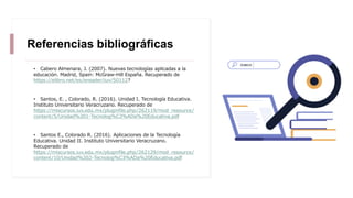 Referencias bibliográficas
• Cabero Almenara, J. (2007). Nuevas tecnologías aplicadas a la
educación. Madrid, Spain: McGraw-Hill España. Recuperado de
https://elibro.net/es/ereader/iuv/50112?
• Santos, E. , Colorado, R. (2016). Unidad I. Tecnología Educativa.
Instituto Universitario Veracruzano. Recuperado de
https://miscursos.iuv.edu.mx/pluginfile.php/262119/mod_resource/
content/5/Unidad%201-Tecnolog%C3%ADa%20Educativa.pdf
• Santos E., Colorado R. (2016). Aplicaciones de la Tecnología
Educativa. Unidad II. Instituto Universitario Veracruzano.
Recuperado de
https://miscursos.iuv.edu.mx/pluginfile.php/262129/mod_resource/
content/10/Unidad%202-Tecnolog%C3%ADa%20Educativa.pdf
 