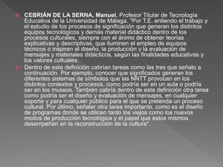  CEBRIÁN DE LA SERNA, Manuel. Profesor Titular de Tecnología
Educativa de la Universidad de Málaga. "Por T.E. entiendo el trabajo y
el estudio de los procesos de significación que generan los distintos
equipos tecnológicos y demás material didáctico dentro de los
procesos culturales, siempre con el ánimo de obtener teorías
explicativas y descriptivas, que iluminen el empleo de equipos
técnicos o inspiren el diseño, la producción y la evaluación de
mensajes y materiales didácticos, según las finalidades educativas y
los valores cultuales.
 Dentro de esta definición cabrían tareas como las tres que señalo a
continuación. Por ejemplo, conocer que significados generan los
diferentes sistemas de símbolos que las NNTT provocan en los
distintos contextos y procesos, como podría ser en un aula o podría
ser en los museos. También cabría dentro de esta definición otra tarea
como podría ser el diseño y evaluación de mensajes, en cualquier
soporte y para cualquier público para el que se pretenda un proceso
cultural. Por último, señalar otra tarea importante, como es el diseño
de programas donde se utilicen tanto los viejos como los nuevos
modos de producción tecnológica y el papel que estos mismos
desempeñan en la reconstrucción de la cultura".
 