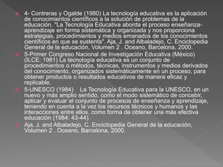 4- Contreras y Ogalde (1980) La tecnología educativa es la aplicación
de conocimientos científicos a la solución de problemas de la
educación. "La Tecnología Educativa aborda el proceso enseñanza-
aprendizaje en forma sistemática y organizada y nos proporciona
estrategias, procedimientos y medios emanados de los conocimientos
científicos en que se sustenta". Aja, J. and Albaladejo, C. Enciclopedia
General de la educación, Volumen 2 . Oceano, Barcelona, 2000.
 5-Primer Congreso Nacional de Investigación Educativa (México)
(ILCE: 1981) La tecnología educativa es un conjunto de
procedimientos o métodos, técnicas, instrumentos y medios derivados
del conocimiento, organizados sistemáticamente en un proceso, para
obtener productos o resultados educativos de manera eficaz y
replicable.
 5-UNESCO (1984) La Tecnología Educativa para la UNESCO, en un
nuevo y más amplio sentido, como el modo sistemático de concebir,
aplicar y evaluar el conjunto de procesos de enseñanza y aprendizaje,
teniendo en cuenta a la vez los recursos técnicos y humanos y las
interacciones entre ellos, como forma de obtener una más efectiva
educación (1984: 43-44).
 Aja, J. and Albaladejo, C. Enciclopedia General de la educación,
Volumen 2 . Oceano, Barcelona, 2000.
 