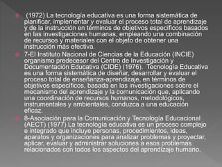  (1972) La tecnología educativa es una forma sistemática de
planificar, implementar y evaluar el proceso total de aprendizaje
y de la instrucción en términos de objetivos específicos basados
en las investigaciones humanas, empleando una combinación
de recursos y materiales con el objeto de obtener una
instrucción más efectiva.
 7-El Instituto Nacional de Ciencias de la Educación (INCIE)
organismo predecesor del Centro de Investigación y
Documentación Educativa (CIDE) (1976). Tecnología Educativa
es una forma sistemática de diseñar, desarrollar y evaluar el
proceso total de enseñanza-aprendizaje, en términos de
objetivos específicos, basada en las investigaciones sobre el
mecanismo del aprendizaje y la comunicación que, aplicando
una coordinación de recursos humanos, metodológicos,
instrumentales y ambientales, conduzca a una educación
eficaz.
 8-Asociación para la Comunicación y Tecnología Educacional
(AECT) (1977) La tecnología educativa es un proceso complejo
e integrado que incluye personas, procedimientos, ideas,
aparatos y organizaciones para analizar problemas y proyectar,
aplicar, evaluar y administrar soluciones a esos problemas
relacionados con todos los aspectos del aprendizaje humano.
 