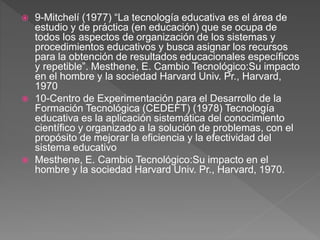  9-Mitchelí (1977) “La tecnología educativa es el área de
estudio y de práctica (en educación) que se ocupa de
todos los aspectos de organización de los sistemas y
procedimientos educativos y busca asignar los recursos
para la obtención de resultados educacionales específicos
y repetible”. Mesthene, E. Cambio Tecnológico:Su impacto
en el hombre y la sociedad Harvard Univ. Pr., Harvard,
1970
 10-Centro de Experimentación para el Desarrollo de la
Formación Tecnológica (CEDEFT) (1978) Tecnología
educativa es la aplicación sistemática del conocimiento
científico y organizado a la solución de problemas, con el
propósito de mejorar la eficiencia y la efectividad del
sistema educativo
 Mesthene, E. Cambio Tecnológico:Su impacto en el
hombre y la sociedad Harvard Univ. Pr., Harvard, 1970.
 