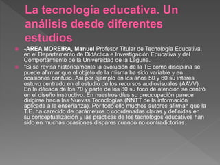  -AREA MOREIRA, Manuel Profesor Titular de Tecnología Educativa,
en el Departamento de Didáctica e Investigación Educativa y del
Comportamiento de la Universidad de la Laguna.
 "Si se revisa históricamente la evolución de la TE como disciplina se
puede afirmar que el objeto de la misma ha sido variable y en
ocasiones confuso. Así por ejemplo en los años 50 y 60 su interés
estuvo centrado en el estudio de los recursos audiovisuales (AAVV).
En la década de los 70 y parte de los 80 su foco de atención se centró
en el diseño instructivo. En nuestros días su preocupación parece
dirigirse hacia las Nuevas Tecnologías (NNTT de la información
aplicada a la enseñanza). Por todo ello muchos autores afirman que la
T.E. ha carecido de parámetros o coordenadas claras y definidas en
su conceptualización y las prácticas de los tecnólogos educativos han
sido en muchas ocasiones dispares cuando no contradictorias.
 