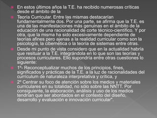  En estos últimos años la T.E. ha recibido numerosas críticas
desde el ámbito de la
 Teoría Curricular. Entre las mismas destacarían
fundamentalmente dos. Por una parte, se afirma que la T.E. es
una de las manifestaciones más genuinas en el ámbito de la
educación de una racionalidad de corte técnico-científico. Y por
otra, que la misma ha sido excesivamente dependiente de
teorías afines pero ajenas a la realidad curricular como son la
psicología, la cibernética o la teoría de sistemas entre otras.
 Desde mi punto de vista considero que en la actualidad habría
que resituar a la T.E. integrándola en lo que son las teorías y
procesos curriculares. Ello supondría entre otras cuestiones lo
siguiente:
 1º- Reconceptualizar muchos de los principios, fines,
significados y prácticas de la T.E. a la luz de racionalidades del
currículum de naturaleza interpretativa y crítica, y
 2º Centrar su foco de atención sobre los medios y materiales
curriculares en su totalidad, no sólo sobre las NNTT. Por
consiguiente, la elaboración, análisis y uso de los medios
tendrían que ser abordados en el contexto del diseño,
desarrollo y evaluación e innovación curricular".
 