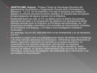  -BARTOLOME, Antonio . Profesor Titular de Tecnologia Educativa del
departamento de Didáctica y Organización Escolar de la Universidad de
Barcelona. "La T.E. se ha entendido o ha sido la disciplina que trataba de
aplicar a la práctica educativa la teoría científica. En España esta concepción
la hacía solaparse de alguna manera con la Didáctica.
 Desde este punto de vista, la T.E. se definía como el diseño de procesos
educativos en orden a la consecución de objetivos con aportaciones desde
distintas ciencias como la Didáctica, la Psicología del Aprendizaje, etc., en
situaciones concretas, entendidas como procesos de comunicación centrados
en el individuo y en el grupo, y en base a una investigación evaluativa
continuada.
 Sin embargo, hoy en día, esta definición no se corresponde y no es necesaria,
y la T.E.
 encuentra su papel como una especialización dentro del ámbito de la Didáctica
y de otras ciencias aplicadas de la Educación, refiriéndose específicamente al
diseño, desarrollo y aplicación de recursos en procesos educativos, no
únicamente en los procesos instructivos, sino también en aspectos
relacionados con la Educación Social y otros campos educativos. Estos
recursos se refieren, en general, especialmente a los recursos de carácter
informático, audiovisual, tecnológicos, del tratamiento de la información y los
que facilitan la comunicación".

 