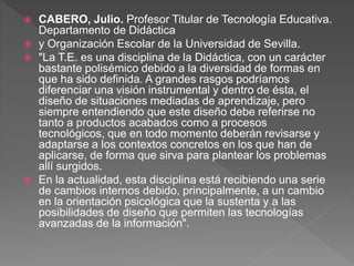  CABERO, Julio. Profesor Titular de Tecnología Educativa.
Departamento de Didáctica
 y Organización Escolar de la Universidad de Sevilla.
 "La T.E. es una disciplina de la Didáctica, con un carácter
bastante polisémico debido a la diversidad de formas en
que ha sido definida. A grandes rasgos podríamos
diferenciar una visión instrumental y dentro de ésta, el
diseño de situaciones mediadas de aprendizaje, pero
siempre entendiendo que este diseño debe referirse no
tanto a productos acabados como a procesos
tecnológicos, que en todo momento deberán revisarse y
adaptarse a los contextos concretos en los que han de
aplicarse, de forma que sirva para plantear los problemas
allí surgidos.
 En la actualidad, esta disciplina está recibiendo una serie
de cambios internos debido, principalmente, a un cambio
en la orientación psicológica que la sustenta y a las
posibilidades de diseño que permiten las tecnologías
avanzadas de la información".
 
