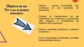 Objetivo de las
TIC´s en el ámbito
educativo
• Ofrecer nuevas tecnologías que
contribuya en una educación de
excelencia.
• Orientar el mejoramiento de las
condiciones de enseñanza y aprendizaje
para asegurar el complimiento de
objetivos de la educación.
• Diseñar materiales didácticos y software
educativos .
• Cubrir necesidades individuales y sociales
de aprendizaje efectivo.
 