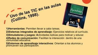 1)Herramientas: Permiten llevar a cabo tareas.
2)Sistemas integrados de aprendizaje: Ejercicios relativos al currículo.
3)Simuladores y juegos: Actividades lúdicas para motivar y educar.
4)Redes de comunicación: Facilitan la interacción dentro de una
comunidad educativa.
5)Entornos de aprendizaje interactivos: Orientan a los alumnos y
promueven sus participación.
 