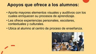 Apoyos que ofrece a los alumnos:
• Aporta mayores elementos visuales y auditivos con los
cuales enriquecen su procesos de aprendizaje.
• Les ofrece experiencias personales, escolares,
contextuales y culturales.
• Ubica al alumno al centro de proceso de enseñanza.
 