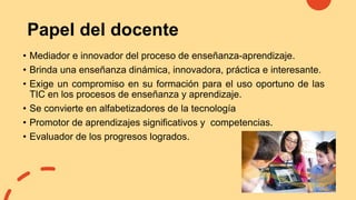 Papel del docente
• Mediador e innovador del proceso de enseñanza-aprendizaje.
• Brinda una enseñanza dinámica, innovadora, práctica e interesante.
• Exige un compromiso en su formación para el uso oportuno de las
TIC en los procesos de enseñanza y aprendizaje.
• Se convierte en alfabetizadores de la tecnología
• Promotor de aprendizajes significativos y competencias.
• Evaluador de los progresos logrados.
 