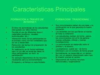 Características Principales   FORMACION A TRAVES DE INTERNET: El ritmo de aprendizaje de los estudiantes esta guiado por ellos mismos Permite el uso de diferentes tipos d materiales (auditivos, visuales, audiovisuales, etc.) Interacción tanto de los participantes en el proceso como con los contenidos que se van a desarrollar. Reducción del tiempo de preparación de los estudiantes Su realización es de forma individual, pero no por ello se anula las ideas de otros participantes, es decir, su participación No siempre disponemos de los recursos necesarios para su funcionamiento El espacio y el tiempo no esta limitado  FORMACION  TRADICIONAL : Sus conocimientos parten de una base y su continuación es la que garantiza la buena formación. Los docentes son los que llevan el mando en toda su extensión Los estudiantes reciben de forma  pasiva los conocimientos con el fin de generar nuevas actitudes, criticas y nuevas investigaciones. La comunicación se desarrolla entre el profesor y el alumno La enseñanza  puede ser : de forma individual o por el contrario de forma grupal Normalmente, se desarrolla en un tiempo fijo y en un espacio determinado salvo que la ocasión precise el cambio Disponemos de muchos recursos estructurales y organizativos 