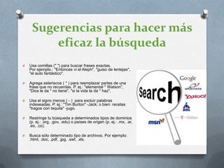 Sugerencias para hacer más
         eficaz la búsqueda
O   Usa comillas (" ") para buscar frases exactas.
    Por ejemplo.: "Entonces vi el Aleph", "guiso de lentejas",
    "el auto fantástico".

O   Agrega asteriscos ( * ) para reemplazar partes de una
    frase que no recuerdas. P. ej.: "elemental * Watson",
    "Dios le da * no tiene", "si la vida te da * haz".

O   Usa el signo menos ( - ) para excluir palabras
    indeseadas. P. ej.: "Tim Burton" -Jack; o bien: recetas
    "tragos con tequila" -jugo.

O   Restringe tu búsqueda a determinados tipos de dominios
    (p. ej.: .org, .gov, .edu) o países de origen (p. ej.: .mx, .ar,
    .es, .co).

O   Busca sólo determinado tipo de archivos. Por ejemplo:
    .html, .doc, .pdf, .jpg, .swf, .xls.
 