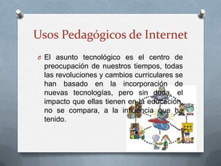 Usos Pedagógicos de Internet
O El asunto tecnológico es el centro de
 preocupación de nuestros tiempos, todas
 las revoluciones y cambios curriculares se
 han basado en la incorporación de
 nuevas tecnologías, pero sin duda, el
 impacto que ellas tienen en la educación,
 no se compara, a la influencia que ha
 tenido.
 
