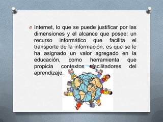 O Internet, lo que se puede justificar por las
  dimensiones y el alcance que posee: un
  recurso informático que facilita el
  transporte de la información, es que se le
  ha asignado un valor agregado en la
  educación,    como     herramienta    que
  propicia contextos facilitadores del
  aprendizaje.
 