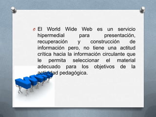 O El   World Wide Web es un servicio
  hipermedial         para       presentación,
  recuperación       y     construcción    de
  información pero, no tiene una actitud
  crítica hacia la información circulante que
  le permita seleccionar el material
  adecuado para los objetivos de la
  actividad pedagógica.
 