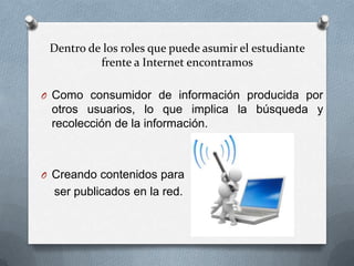 Dentro de los roles que puede asumir el estudiante
          frente a Internet encontramos

O Como consumidor de información producida por
 otros usuarios, lo que implica la búsqueda y
 recolección de la información.



O Creando contenidos para
  ser publicados en la red.
 