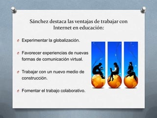 Sánchez destaca las ventajas de trabajar con
               Internet en educación:

O Experimentar la globalización.


O Favorecer experiencias de nuevas
  formas de comunicación virtual.

O Trabajar con un nuevo medio de
  construcción.

O Fomentar el trabajo colaborativo.
 