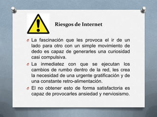 Riesgos de Internet


O La fascinación que les provoca el ir de un
  lado para otro con un simple movimiento de
  dedo es capaz de generarles una curiosidad
  casi compulsiva.
O La inmediatez con que se ejecutan los
  cambios de rumbo dentro de la red, les crea
  la necesidad de una urgente gratificación y de
  una constante retro-alimentación.
O El no obtener esto de forma satisfactoria es
  capaz de provocarles ansiedad y nerviosismo.
 