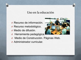 Uso en la educación


O Recurso de información.
O Recurso metodológico.
O Medio de difusión.
O Herramienta pedagógica.
O Medio de Construcción. Páginas Web.
O Administrador curricular.
 