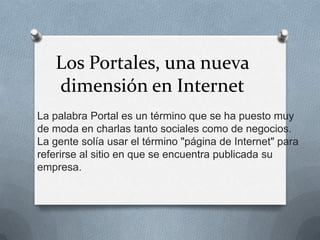 Los Portales, una nueva
   dimensión en Internet
La palabra Portal es un término que se ha puesto muy
de moda en charlas tanto sociales como de negocios.
La gente solía usar el término "página de Internet" para
referirse al sitio en que se encuentra publicada su
empresa.
 