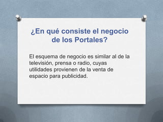 ¿En qué consiste el negocio
     de los Portales?

El esquema de negocio es similar al de la
televisión, prensa o radio, cuyas
utilidades provienen de la venta de
espacio para publicidad.
 
