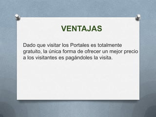 VENTAJAS
Dado que visitar los Portales es totalmente
gratuito, la única forma de ofrecer un mejor precio
a los visitantes es pagándoles la visita.
 