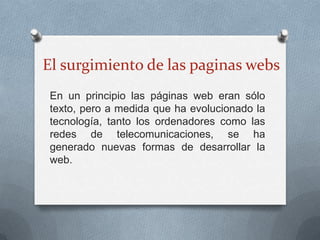 El surgimiento de las paginas webs
 En un principio las páginas web eran sólo
 texto, pero a medida que ha evolucionado la
 tecnología, tanto los ordenadores como las
 redes de telecomunicaciones, se ha
 generado nuevas formas de desarrollar la
 web.
 