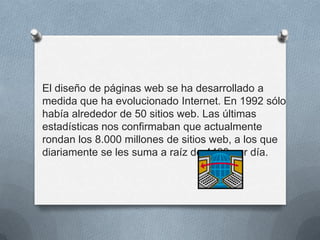 El diseño de páginas web se ha desarrollado a
medida que ha evolucionado Internet. En 1992 sólo
había alrededor de 50 sitios web. Las últimas
estadísticas nos confirmaban que actualmente
rondan los 8.000 millones de sitios web, a los que
diariamente se les suma a raíz de 4400 por día.
 