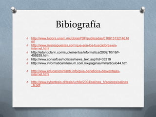 Bibiografía
O   http://www.tuobra.unam.mx/obrasPDF/publicadas/010815132146.ht
    ml
O   http://www.misrespuestas.com/que-son-los-buscadores-en-
    internet.html
O   http://edant.clarin.com/suplementos/informatica/2002/10/16/f-
    459255.htm
O   http://www.consoft.es/noticias/news_text.asp?id=33219
O   http://www.informaticamilenium.com.mx/paginas/mn/articulo44.htm

O   http://www.educacioninfantil.info/guia-beneficios-desventajas-
    internet.html

O   http://www.cybertesis.cl/tesis/uchile/2004/salinas_h/sources/salinas
    _h.pdf
 