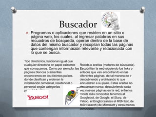 Buscador
 O Programas o aplicaciones que residen en un sitio o
    página web, los cuales, al ingresar palabras en sus
    recuadros de búsqueda, operan dentro de la base de
    datos del mismo buscador y recopilan todas las páginas
    que contengan información relevante y relacionada con
    lo que se busca.

Tipo directorios, funcionan igual que
cualquier directorio en papel existente Robots o arañas (motores de búsqueda).
que conozcamos. Como por ejemplo, las Escudriñan la web siguiendo los links o
páginas blancas o amarillas             enlaces que van encontrando en las
encontramos en los distintos países,    diferentes páginas, de tal manera de ir
donde clasifican y ordenan la           descubriendo y archivando lo que
información comercial, residencial o    encuentran a su paso. Estas arañas no
personal según categorías               descansan nunca, descubriendo cada
preestablecidas.                        vez nuevas páginas en la red; entre los
                                        robots más conocidos tenemos al
                                        Googlebot, de Google, el Slurp, de
                                        Yahoo, el Bingbot (antes el MSN bot, de
                                        MSN search) de Microsoft y otros menos
                                        conocidos.
 