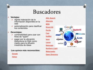 Buscadores
O   Ventajas:                           AOL Search
     O rápida indexación de la
       información disponible en la     Altavista
       web                              MSN
     O automatización para clasificar
                                        Direct Hit
       los contenidos
                                        Excite
O   Deventajas:                         Fast
     O vulnerabilidad para usar con
       fines de "spam“                  HotBot
     O pagar por la ubicación           Iwon
       distorsiona la Web como
                                        Lycos
       medio para la difusión
       irrestricta de ideas             Netscape
                                        Northern Light
O   Los quince más reconocidos:         Webcrawler
     Google                             Open Directory
     Yahoo
 