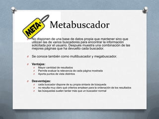 Metabuscador
O   No disponen de una base de datos propia que mantener sino que
    utilizan las de varios buscadores para encontrar la información
    solicitada por el usuario. Después muestra una combinación de las
    mejores páginas que ha devuelto cada buscador.

O   Se conoce también como multibuscador y megabuscador.

O   Ventajas:
     O   Mayor cantidad de resultados
     O   Permite evaluar la relevancia de cada página mostrada
     O   Aporta puntos de vista distintos

O   Desventajas:
     O   cada buscador dispone de su propia sintaxis de búsqueda
     O   no resulta muy claro qué criterios emplean para la ordenación de los resultados
     O   las búsquedas suelen tardar más que un buscador normal
 