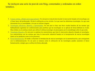 Se incluyen una serie de post de este blog, comentados y ordenados en orden
temático.
1. Carrera ciclista. ¿Dónde está el gran pelotón?. En este post se trata de desvincular la innovación basada en la tecnología con
el buen hacer del profesorado. Divide la utilización en tres niveles. Los que usan las ultimísmas tecnologías, los que usan
únicamente las ya consolidadas y los que no utilizan ninguna.
2. Tecnologías educativas. Barreras y oportunidades. En este post se hace una breve reseña histórica de las razones que
habitualmente esgrimían los conferenciantes para justificar que las tecnologías no se aplican de forma habitual en el aula.
Hace énfasis en el continuo interés por utilizar la última tecnología sin preocuparse por la metodología sobre la que actúa.
3. Tecnología Educativa. En este post se analizan las características que tiene la innovación educativa basada en tecnologías.
Las características son las mismas que tiene la innovación industrial basada en la incorporación de nuevas tecnologías
(tanto en los productos como en los procesos).
4. Factor humanización. Se tiende a relacionar la introducción de nuevas tecnologías con la automatización y por consiguiente
con la deshumanización. En ese post se remarca como la utilización de las tecnologías pueden aumentar el factor
humanización; siempre que se utilicen de forma adecuada.
 