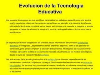 Evolucion de la Tecnologia
Educativa
Los recursos técnicos son los que se utilizan para realizar un trabajo en específico con una técnica
que lo caracteriza o bien con herramientas específicas, por ejemplo, una máquina de refrescos
utiliza cierta técnica que consta de varios pasos, se introduce una moneda, la máquina la acepta,
se aprieta un boton de refresco, la máquina lo percibe y entrega el refresco, todos estos pasos
son técnicas.
Un aspecto que lo hace tangible son las diversas piezas informáticas denominadas plataformas
didácticas tecnológicas. Las plataformas tienen diferentes objetivos, como lo es gestionar los
contenidos, pero también implican la creación de los mismos. Al utilizarlas se busca encontrar
métodos para volver factible el conocimiento mediado actualmente por los medios tecnológicos,
desde el punto de vista del método heurístico.
Las aplicaciones de la tecnología educativa a la pedagogía son diversas, dependiendo de las
necesidades, contextos y objetivos a conseguir. Son interesantes las aplicaciones en educación
para la salud. Es de suma importancia que el maestro en el aula actualmente utilice la tecnología
educativa de maneras apropiadas porque es una manera de apuntar a la mejora de la calidad en
la educación.
 
