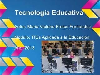 Tecnología Educativa
Autor: Maria Victoria Fretes Fernandez
Modulo: TICs Aplicada a la Educación
Año: 2013
 
