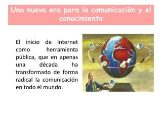 Una nueva era para la comunicación y el
conocimiento
El inicio de Internet
como herramienta
pública, que en apenas
una década ha
transformado de forma
radical la comunicación
en todo el mundo.
 