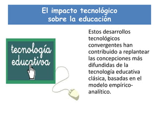 El impacto tecnológico
sobre la educación
Estos desarrollos
tecnológicos
convergentes han
contribuido a replantear
las concepciones más
difundidas de la
tecnología educativa
clásica, basadas en el
modelo empírico-
analítico.
 