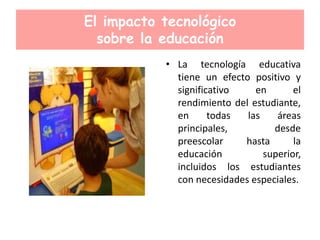 El impacto tecnológico
sobre la educación
• La tecnología educativa
tiene un efecto positivo y
significativo en el
rendimiento del estudiante,
en todas las áreas
principales, desde
preescolar hasta la
educación superior,
incluidos los estudiantes
con necesidades especiales.
 