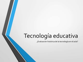 Tecnología educativa
¿Evaluación histórica de la tecnología en el aula?
 