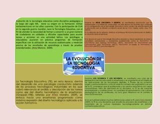 Evolución de la tecnología educativa como disciplina pedagógica a
lo largo del siglo XXI, tiene su origen en la formación militar
norteamericana en los años cuarenta. Con la participación de EUA
en la segunda guerra mundial, nace la Tecnología Educativa, con el
fin de atender la necesidad de formar y convertir a un gran número
de ciudadanos en soldados y oficiales capacitados para asumir
tareas y acciones en una actividad bélica. Los psicólogos y
educadores pusieron en práctica programas de formación
específicas con la utilización de recursos audiovisuales y medición
precisa de los resultados de aprendizaje a través de pruebas
estandarizadas. (Area Moreira. 2009).
Durante los AÑOS CINCUENTA Y SESENTA, se manifestaba fascinación por los
audiovisuales y la influencia conductista; en esta época los factores que confluyen
en la configuración de la Tecnología Educativa como campo de estudio dentro de
la educación son: la difusión e impacto social de los mass- media: radio, cine, TV y
prensa.
En la década de los setenta, destaca el enfoque técnico-racional para el diseño y
ev aluación de la enseñanza.
Es la época en que la Tecnología Educativa alcanza su mayor esplendor, se crean y
consolidan asociaciones y academias profesionales como la Association for
Educational and Training Technology (AETT), Association for Educational and
Comunication and Technology (AECT), Association of Media & Technology in
Education (AMTEC), por citaralgunos.
La Tecnología Educativa, (TE), en esta época, dentro
del desarrollo de una psicología conductista además
de los procesos tecnológicos industriales en los que
cobró relevancia el análisis y descripción de las tareas
como eje del diseño tecnológico de la enseñanza,
(Gropper.1980, referido por Area Moreira. 2009), se
enfoca hacia una enseñanza programada como
máxima expresión del diseño tecnológico aplicado a la
acción formativa.
Durante LOS OCHENTA Y LOS NOVENTA, se manifiesta una crisis de la
perspectiva tecnócrata sobre la enseñanza y el surgimiento en el interés en
las aplicaciones de las tecnologías digitales. A finales de los ochentas
surgen cuestionamientos y críticas sobre el contexto de surgimiento y el uso
de la TE, consideran que el profesorado y los centros educativos son meros
consumidores, falta de identidad en la disciplina, la TE es de carácter
estandarizado y unidireccional, no considera el pensamiento y las culturas
pedagógicas de los profesores, no tuvo gran influencia en el cambio e
innovaciónescolar.
En la actualidad existen muchas definiciones sobre la TE, para Area Moreira
(2009), la TE es una disciplina que estudia los procesos de enseñanza y de
transmisión de la cultura mediados tecnológicamente en distintos
contextos educativos.
LA EVOLUCIÓN DE
LA TECNOLOGÍA
EDUCATIVA
 