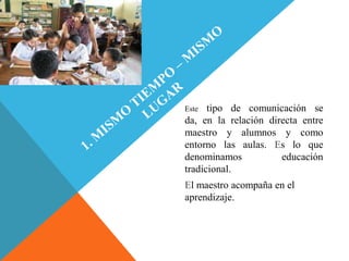 Este  tipo de comunicación se
da, en la relación directa entre
maestro y alumnos y como
entorno las aulas. Es lo que
denominamos           educación
tradicional.
El maestro acompaña en el
aprendizaje.
 