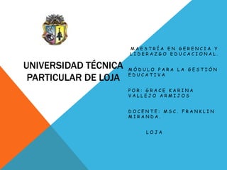 MAESTRÍA EN GERENCIA Y
                      LIDERAZGO EDUCACIONAL.

UNIVERSIDAD TÉCNICA   MÓDULO PARA LA GESTIÓN

 PARTICULAR DE LOJA   EDUCATIVA


                      POR: GRACE KARINA
                      VALLEJO ARMIJOS


                      DOCENTE: MSC. FRANKLIN
                      MIRANDA.


                          LOJA
 