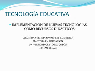 TECNOLOGÍA EDUCATIVA IMPLEMENTACION DE NUEVAS TECNOLOGIAS COMO RECURSOS DIDÁCTICOS ARMINDA VIRGINIA NAVARRETE GUERRERO MAESTRIA EN EDUCACION UNIVERSIDAD CRISTÓBAL COLÓN DICIEMBRE-2009 