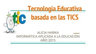 Tecnología Educativa
basada en las TICS
ALICIA HARIKA
INFORMÁTICA APLICADA A LA EDUCACIÓN
AÑO 2015
 
